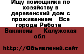 Ищу помощника по хозяйству в деревенский дом с проживанием - Все города Работа » Вакансии   . Калужская обл.
